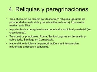 4. Reliquias y peregrinaciones
•   Tras el cambio de milenio se “descubren” reliquias (garantía de
    prosperidad en esta vida y de salvación en la otra). Los santos
    median ante Dios.
•   Importantes las peregrinaciones por el valor espiritual y material (se
    crea riqueza).
•   Tres centros principales: Roma, Santos Lugares en Jerusalén y,
    sobre todo, Santiago en Compostela.
•   Nace el tipo de iglesia de peregrinación y se intercambian
    influencias artísticas y culturales.
 