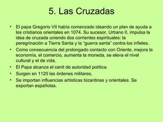 5. Las Cruzadas
•   El papa Gregorio VII había comenzado ideando un plan de ayuda a
    los cristianos orientales en 1074. Su sucesor, Urbano II, impulsa la
    idea de cruzada uniendo dos corrientes espirituales: la
    peregrinación a Tierra Santa y la “guerra santa” contra los infieles.
•   Como consecuencia del prolongado contacto con Oriente, mejora la
    economía, el comercio, aumenta la moneda, se eleva el nivel
    cultural y el de vida.
•   El Papa alcanza el cenit de autoridad política.
•   Surgen en 1120 las órdenes militares.
•   Se importan influencias artísticas bizantinas y orientales. Se
    exportan españolas.
 