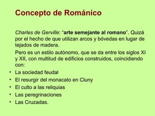 Concepto de Románico

    Charles de Gerville: “arte semejante al romano”. Quizá
    por el hecho de que utilizan arcos y bóvedas en lugar de
    tejados de madera.
    Pero es un estilo autónomo, que se da entre los siglos XI
    y XII, con multitud de edificios construidos, coincidiendo
    con:
•   La sociedad feudal
•   El resurgir del monacato en Cluny
•   El culto a las reliquias
•   Las peregrinaciones
•   Las Cruzadas.
 