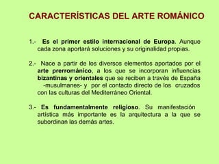 CARACTERÍSTICAS DEL ARTE ROMÁNICO

1.-     Es el primer estilo internacional de Europa. Aunque
      cada zona aportará soluciones y su originalidad propias.

2.- Nace a partir de los diversos elementos aportados por el
   arte prerrománico, a los que se incorporan influencias
   bizantinas y orientales que se reciben a través de España
     -musulmanes- y por el contacto directo de los cruzados
   con las culturas del Mediterráneo Oriental.

3.- Es fundamentalmente religioso. Su manifestación
   artística más importante es la arquitectura a la que se
   subordinan las demás artes.
 