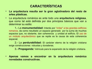 CARACTERÍSTICAS
•   La arquitectura resulta ser la gran aglutinadora del resto de
    artes plásticas.
•   La arquitectura románica es ante todo una arquitectura religiosa,
    que como tal está definida por dos principios básicos que van a
    determinar su estilo:
         1.- La monumentalidad: Interés por “imitar” a los grandes edificios
    romanos, da como resultado un espacio generado por la suma de muchos
    espacios que, no obstante, dan coherencia y unidad al edificio. El uso de
    un módulo arquitectónico que se repite es la causa de esta coherencia
    espacial.
         2.- La perdurabilidad: El carácter eterno de la religión cristiana
    exige construcciones robustas y duraderas.
         3.- Propaganda: Vehículo para la expansión de la religión cristiana.

•   Apenas vamos a encontrar en la arquitectura románica
    novedades constructivas.
 