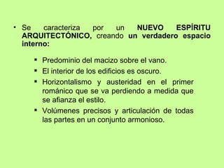 • Se    caracteriza por un  NUEVO     ESPÍRITU
  ARQUITECTÓNICO, creando un verdadero espacio
  interno:

     Predominio del macizo sobre el vano.
     El interior de los edificios es oscuro.
     Horizontalismo y austeridad en el primer
      románico que se va perdiendo a medida que
      se afianza el estilo.
     Volúmenes precisos y articulación de todas
      las partes en un conjunto armonioso.
 