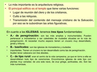 •       Lo más importante es la arquitectura religiosa.
•       El principal edificio es el templo que tiene varias funciones:
         • Lugar de reunión del clero y de los cristianos.
         • Culto a las reliquias.
         • Transmisión del contenido del mensaje cristiano de la Salvación,
            por eso se le subordinan las artes figurativas.


    En cuanto a las IGLESIAS, tenemos tres tipos fundamentales:
    • A.- de peregrinación: son las más amplias y monumentales. Pueden
         pertenecer a monasterios o ser catedrales de ciudades situadas en la ruta de
         peregrinación. Al necesitar mucho espacio tienen un crucero muy desarrollado,
         girola y tribuna.
    •    B.- basilicales: son las iglesias de monasterios y ciudades
    •    importantes. Tienen un crucero no tan desarrollado como las de peregrinación.
         Suelen tener cabecera con tres ábsides.
    •    C.- de tipo rural: eran el centro de la vida campesina, ya que en torno a ella se
         desarrollaban todo tipo de ceremonias. Encontramos iglesias de este tipo con
         plantas muy variadas: de una sola nave, de cruz griega, porticadas, etc. Son las
         más numerosas.
 