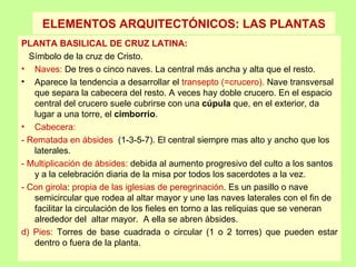 ELEMENTOS ARQUITECTÓNICOS: LAS PLANTAS
PLANTA BASILICAL DE CRUZ LATINA:
  Símbolo de la cruz de Cristo.
• Naves: De tres o cinco naves. La central más ancha y alta que el resto.
• Aparece la tendencia a desarrollar el transepto (=crucero). Nave transversal
   que separa la cabecera del resto. A veces hay doble crucero. En el espacio
   central del crucero suele cubrirse con una cúpula que, en el exterior, da
   lugar a una torre, el cimborrio.
• Cabecera:
- Rematada en ábsides (1‑3‑5‑7). El central siempre mas alto y ancho que los
   laterales.
‑ Multiplicación de ábsides: debida al aumento progresivo del culto a los santos
   y a la celebración diaria de la misa por todos los sacerdotes a la vez.
‑ Con girola: propia de las iglesias de peregrinación. Es un pasillo o nave
   semicircular que rodea al altar mayor y une las naves laterales con el fin de
   facilitar la circulación de los fieles en torno a las reliquias que se veneran
   alrededor del altar mayor. A ella se abren ábsides.
d) Pies: Torres de base cuadrada o circular (1 o 2 torres) que pueden estar
   dentro o fuera de la planta.
 