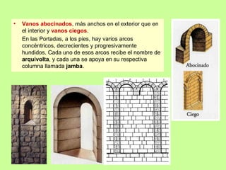 •   Vanos abocinados, más anchos en el exterior que en
    el interior y vanos ciegos.
    En las Portadas, a los pies, hay varios arcos
    concéntricos, decrecientes y progresivamente
    hundidos. Cada uno de esos arcos recibe el nombre de
    arquivolta, y cada una se apoya en su respectiva
    columna llamada jamba.
 
