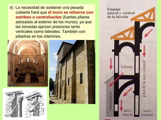 d) La necesidad de sostener una pesada
   cubierta hará que el muro se refuerce con
   estribos o contrafuertes (fuertes pilares
   adosados al exterior de los muros), ya que
   las bóvedas ejercen presiones tanto
   verticales como laterales. También con
   pilastras en los interiores.
 