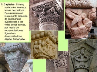 f) Capiteles. Es muy
   variado en formas y
   temas decorativos.
   Fue asimismo un
   instrumento didáctico
   de enseñanzas
   evangélicas o las
   vidas de los santos,
   por medio de
   representaciones
   figurativas
   denominándose
   capitel historiado.
 
