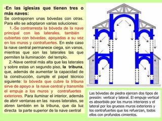 -En las iglesias que tienen tres o
más naves:
Se contraponen unas bóvedas con otras.
Para ello se adoptaron varias soluciones:
   1.-Se contrarresta la bóveda de la nave
principal con las laterales, también
cubiertas con bóvedas, apoyadas a su vez
en los muros y contrafuertes. En este caso
la nave central permanece ciega, sin vanos,
mientras que son las laterales las que
permiten la iluminación del templo.
   2.-Nave central más alta que las laterales
y sobre estas un segundo piso, la tribuna,
que, además de aumentar la capacidad de
la construcción, cumple el papel técnico
siguiente: la bóveda que cubre la tribuna
sirve de apoyo a la nave central y transmite
el empuje a los muros y contrafuertes
                                                Las bóvedas de piedra ejercen dos tipos de
exteriores. Para iluminar el interior, además   presión: vertical y lateral. El empuje vertical
de abrir ventanas en las naves laterales, se    es absorbido por los muros interiores y el
abren también en la tribuna, que da luz         lateral por los gruesos muros exteriores y
directa la parte superior de la nave central.   los contrafuertes que los refuerzan, todos
                                                ellos con profundos cimientos.
 