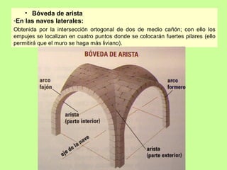 • Bóveda de arista
-En las naves laterales:
Obtenida por la intersección ortogonal de dos de medio cañón; con ello los
empujes se localizan en cuatro puntos donde se colocarán fuertes pilares (ello
permitirá que el muro se haga más liviano).
 
