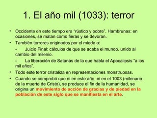 1. El año mil (1033): terror
•   Occidente en este tiempo era “rústico y pobre”. Hambrunas: en
    ocasiones, se matan como fieras y se devoran.
•   También terrores originados por el miedo a:
    -     Juicio Final: cálculos de que se acaba el mundo, unido al
    cambio del milenio.
    -     La liberación de Satanás de la que habla el Apocalipsis “a los
    mil años”.
•   Todo este terror cristaliza en representaciones monstruosas.
•   Cuando se comprobó que ni en este año, ni en el 1003 (milenario
    de la muerte de Cristo), se produce el fin de la humanidad, se
    origina un movimiento de acción de gracias y de piedad en la
    población de este siglo que se manifiesta en el arte.
 