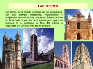 LAS TORRES
Las torres, cuya función principal era de campanario,
son casi siempre cuadradas, rectangulares y
poligonales aunque las hay cilíndricas. Suelen situarse
en la fachada, a los pies de la iglesia, pero aparecen
también en el cimborrio, al lado del crucero o
separadas del templo como ocurre en Italia.
 