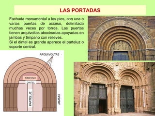 LAS PORTADAS
Fachada monumental a los pies, con una o
varias puertas de acceso, delimitada
muchas veces por torres. Las puertas
tienen arquivoltas abocinadas apoyadas en
jambas y tímpano con relieves.
Si el dintel es grande aparece el parteluz o
soporte central.
 