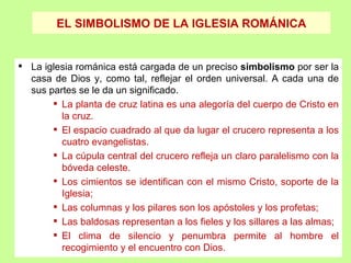 EL SIMBOLISMO DE LA IGLESIA ROMÁNICA


 La iglesia románica está cargada de un preciso simbolismo por ser la
  casa de Dios y, como tal, reflejar el orden universal. A cada una de
  sus partes se le da un significado..
        La planta de cruz latina es una alegoría del cuerpo de Cristo en
         la cruz.
        El espacio cuadrado al que da lugar el crucero representa a los
         cuatro evangelistas.
        La cúpula central del crucero refleja un claro paralelismo con la
         bóveda celeste.
        Los cimientos se identifican con el mismo Cristo, soporte de la
         Iglesia;
        Las columnas y los pilares son los apóstoles y los profetas;
        Las baldosas representan a los fieles y los sillares a las almas;
        El clima de silencio y penumbra permite al hombre el
         recogimiento y el encuentro con Dios.
 
