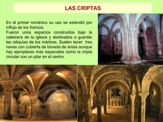LAS CRIPTAS

En el primer románico su uso se extendió por
influjo de los francos.
Fueron unos espacios construidos bajo la
cabecera de la iglesia y destinados a guardar
las reliquias de los mártires. Suelen tener tres
naves con cubierta de bóveda de arista aunque
hay ejemplares más especiales como la cripta
circular con un pilar en el centro.




          .
 