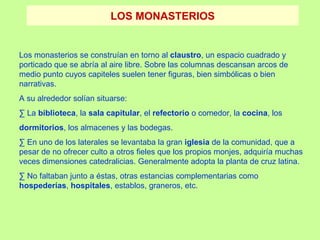 LOS MONASTERIOS


Los monasterios se construían en torno al claustro, un espacio cuadrado y
porticado que se abría al aire libre. Sobre las columnas descansan arcos de
medio punto cuyos capiteles suelen tener figuras, bien simbólicas o bien
narrativas.
A su alrededor solían situarse:
· La biblioteca, la sala capitular, el refectorio o comedor, la cocina, los
dormitorios, los almacenes y las bodegas.
· En uno de los laterales se levantaba la gran iglesia de la comunidad, que a
pesar de no ofrecer culto a otros fieles que los propios monjes, adquiría muchas
veces dimensiones catedralicias. Generalmente adopta la planta de cruz latina.
· No faltaban junto a éstas, otras estancias complementarias como
hospederías, hospitales, establos, graneros, etc.
 