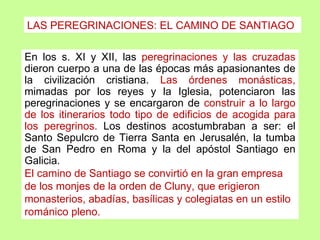 LAS PEREGRINACIONES: EL CAMINO DE SANTIAGO

En los s. XI y XII, las peregrinaciones y las cruzadas
dieron cuerpo a una de las épocas más apasionantes de
la civilización cristiana. Las órdenes monásticas,
mimadas por los reyes y la Iglesia, potenciaron las
peregrinaciones y se encargaron de construir a lo largo
de los itinerarios todo tipo de edificios de acogida para
los peregrinos. Los destinos acostumbraban a ser: el
Santo Sepulcro de Tierra Santa en Jerusalén, la tumba
de San Pedro en Roma y la del apóstol Santiago en
Galicia.
El camino de Santiago se convirtió en la gran empresa
de los monjes de la orden de Cluny, que erigieron
monasterios, abadías, basílicas y colegiatas en un estilo
románico pleno.
 