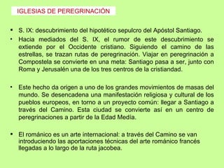 IGLESIAS DE PEREGRINACIÓN


 S. IX: descubrimiento del hipotético sepulcro del Apóstol Santiago.
• Hacia mediados del S. IX, el rumor de este descubrimiento se
  extiende por el Occidente cristiano. Siguiendo el camino de las
  estrellas, se trazan rutas de peregrinación. Viajar en peregrinación a
  Compostela se convierte en una meta: Santiago pasa a ser, junto con
  Roma y Jerusalén una de los tres centros de la cristiandad.

•   Este hecho da origen a uno de los grandes movimientos de masas del
    mundo. Se desencadena una manifestación religiosa y cultural de los
    pueblos europeos, en torno a un proyecto común: llegar a Santiago a
    través del Camino. Esta ciudad se convierte así en un centro de
    peregrinaciones a partir de la Edad Medía.

 El románico es un arte internacional: a través del Camino se van
  introduciendo las aportaciones técnicas del arte románico francés
  llegadas a lo largo de la ruta jacobea.
 
