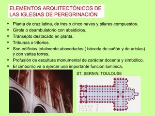 ELEMENTOS ARQUITECTÓNICOS DE
    LAS IGLESIAS DE PEREGRINACIÓN
 Planta de cruz latina, de tres o cinco naves y pilares compuestos.
 Girola o deambulatorio con absidiolos.
 Transepto destacado en planta.
 Tribunas o triforios.
 Son edificios totalmente abovedados ( bóveda de cañón y de aristas)
  y con varias torres.
 Profusión de escultura monumental de carácter docente y simbólico.
 El cimborrio va a ejercer una importante función lumínica.
                                  ST. SERNIN, TOULOUSE
 