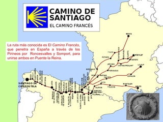 La ruta más conocida es El Camino Francés,
que penetra en España a través de los
Pirineos por Roncesvalles y Somport, para
unirse ambos en Puente la Reina.
 