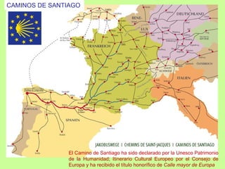 CAMINOS DE SANTIAGO




               El Camino de Santiago ha sido declarado por la Unesco Patrimonio
               de la Humanidad; Itinerario Cultural Europeo por el Consejo de
               Europa y ha recibido el título honorífico de Calle mayor de Europa
 