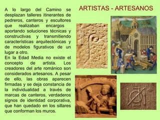 A lo largo del Camino se            ARTISTAS - ARTESANOS
desplazan talleres itinerantes de
pedreros, canteros y escultores
que realizaban encargos
aportando soluciones técnicas y
constructivas y transmitiendo
características arquitectónicas y
de modelos figurativos de un
lugar a otro.
En la Edad Media no existe el
concepto      de   artista.   Los
creadores del arte románico son
considerados artesanos. A pesar
de ello, las obras aparecen
firmadas y se deja constancia de
la individualidad a través de
marcas de canteros, verdaderos
signos de identidad corporativa,
que han quedado en los sillares
que conforman los muros.
 