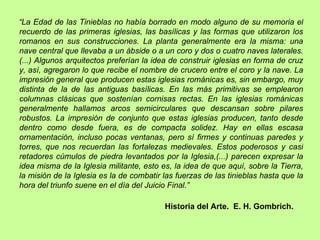 “La Edad de las Tinieblas no había borrado en modo alguno de su memoria el
recuerdo de las primeras iglesias, las basílicas y las formas que utilizaron los
romanos en sus construcciones. La planta generalmente era la misma: una
nave central que llevaba a un ábside o a un coro y dos o cuatro naves laterales.
(...) Algunos arquitectos preferían la idea de construir iglesias en forma de cruz
y, así, agregaron lo que recibe el nombre de crucero entre el coro y la nave. La
impresión general que producen estas iglesias románicas es, sin embargo, muy
distinta de la de las antiguas basílicas. En las más primitivas se emplearon
columnas clásicas que sostenían cornisas rectas. En las iglesias románicas
generalmente hallamos arcos semicirculares que descansan sobre pilares
robustos. La impresión de conjunto que estas iglesias producen, tanto desde
dentro como desde fuera, es de compacta solidez. Hay en ellas escasa
ornamentación, incluso pocas ventanas, pero sí firmes y continuas paredes y
torres, que nos recuerdan las fortalezas medievales. Estos poderosos y casi
retadores cúmulos de piedra levantados por la Iglesia,(...) parecen expresar la
idea misma de la Iglesia militante, esto es, la idea de que aquí, sobre la Tierra,
la misión de la Iglesia es la de combatir las fuerzas de las tinieblas hasta que la
hora del triunfo suene en el día del Juicio Final.”

                                          Historia del Arte. E. H. Gombrich.
 