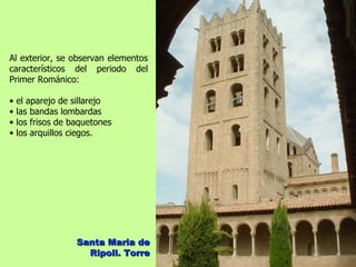 Al exterior, se observan elementos
característicos del periodo del
Primer Románico:

•   el aparejo de sillarejo
•   las bandas lombardas
•   los frisos de baquetones
•   los arquillos ciegos.




                   Santa Maria de
                     Ripoll. Torre
 