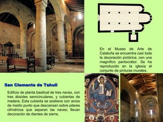 En el Museo de Arte de
                                                   Cataluña se encuentra casi toda
                                                   la decoración pictórica, con una
                                                   magnífico pantocrátor. Se ha
                                                   reproducido en la iglesia el
                                                   conjunto de pinturas murales.



San Clemente de Tahull
 Edificio de planta basilical de tres naves, con
 tres ábsides semicirculares, y cubiertas de
 madera. Esta cubierta se sostiene con arcos
 de medio punto que descansan sobre pilares
 cilíndricos que separan las naves; llevan
 decoración de dientes de sierra.
 