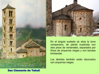 En el ángulo sudeste se sitúa la torre
                         campanario, de planta cuadrada con
                         seis pisos de ventanales, separados por
                         frisos de arquerías ciegas y con bandas
                         lombardas.

                         Los ábsides también están decorados
                         con arquerías ciegas.


San Clemente de Tahull
 