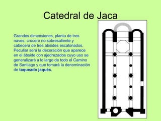 Catedral de Jaca
Grandes dimensiones, planta de tres
naves, crucero no sobresaliente y
cabecera de tres ábsides escalonados.
Peculiar será la decoración que aparece
en el ábside con ajedrezados cuyo uso se
generalizará a lo largo de todo el Camino
de Santiago y que tomará la denominación
de taqueado jaqués.
 