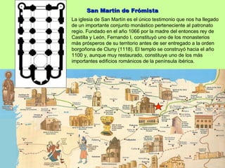San Martín de Frómista
La iglesia de San Martín es el único testimonio que nos ha llegado
de un importante conjunto monástico perteneciente al patronato
regio. Fundado en el año 1066 por la madre del entonces rey de
Castilla y León, Fernando I, constituyó uno de los monasterios
más prósperos de su territorio antes de ser entregado a la orden
borgoñona de Cluny (1118). El templo se construyó hacia el año
1100 y, aunque muy restaurado, constituye uno de los más
importantes edificios románicos de la península ibérica.
 