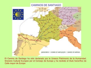 CAMINOS DE SANTIAGO




El Camino de Santiago ha sido declarado por la Unesco Patrimonio de la Humanidad;
Itinerario Cultural Europeo por el Consejo de Europa y ha recibido el título honorífico de
Calle mayor de Europa
 
