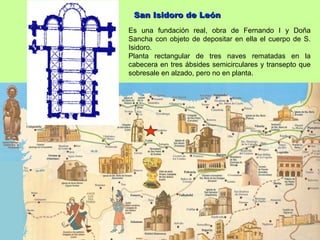 San Isidoro de León
Es una fundación real, obra de Fernando I y Doña
Sancha con objeto de depositar en ella el cuerpo de S.
Isidoro.
Planta rectangular de tres naves rematadas en la
cabecera en tres ábsides semicirculares y transepto que
sobresale en alzado, pero no en planta.
 