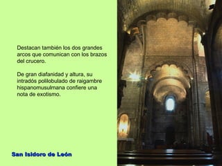 Destacan también los dos grandes
 arcos que comunican con los brazos
 del crucero.

 De gran diafanidad y altura, su
 intradós polilobulado de raigambre
 hispanomusulmana confiere una
 nota de exotismo.




San Isidoro de León
 