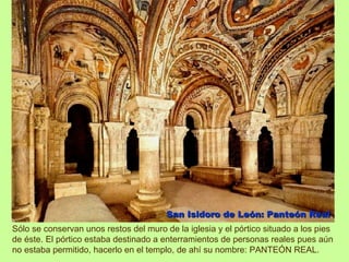 San Isidoro de León: Panteón Real
Sólo se conservan unos restos del muro de la iglesia y el pórtico situado a los pies
de éste. El pórtico estaba destinado a enterramientos de personas reales pues aún
no estaba permitido, hacerlo en el templo, de ahí su nombre: PANTEÓN REAL.
 