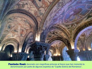 Panteón Real: decorado con magnificas pinturas al fresco que han merecido la
  denominación por parte de algunos expertos de “Capilla Sixtina del Románico”.
 