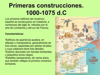 Primeras construcciones.
        1000-1075 d.C
Los primeros edificios del románico
español se construyeron en Cataluña, a
comienzos del siglo XI, influidos por el
arte de Lombardía y del sur de Francia.

Características:

•Edificios de apariencia austera, en
sillarejo o mampostería, generalmente de
tres naves, separadas por pilares simples,
y cuya cabecera tiene tres ábsides.
•Exterior decorado con bandas lombardas
y pequeños arcos ciegos.
•Esbeltos campanarios, de varios pisos,
que también reflejan el primitivo románico
lombardo.
 