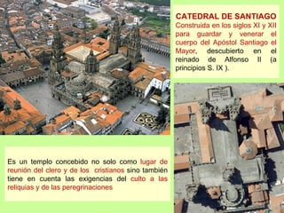 CATEDRAL DE SANTIAGO
                                                     Construida en los siglos XI y XII
                                                     para guardar y venerar el
                                                     cuerpo del Apóstol Santiago el
                                                     Mayor, descubierto en el
                                                     reinado de Alfonso II (a
                                                     principios S. IX ).




Es un templo concebido no solo como lugar de
reunión del clero y de los cristianos sino también
tiene en cuenta las exigencias del culto a las
reliquias y de las peregrinaciones
 