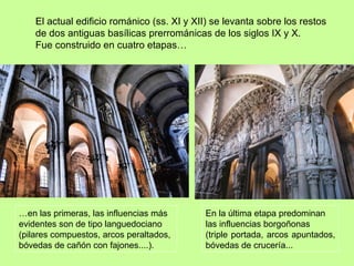 El actual edificio románico (ss. XI y XII) se levanta sobre los restos
    de dos antiguas basílicas prerrománicas de los siglos IX y X.
    Fue construido en cuatro etapas…




…en las primeras, las influencias más       En la última etapa predominan
evidentes son de tipo languedociano         las influencias borgoñonas
(pilares compuestos, arcos peraltados,      (triple portada, arcos apuntados,
bóvedas de cañón con fajones....).          bóvedas de crucería...
 