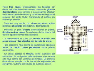Tiene tres naves, prolongándose las laterales por
detrás del presbiterio hasta unirse creando la girola o
deambulatorio, que permitía a los peregrinos efectuar
un itinerario desde la entrada y contornear en la girola el
sepulcro del santo titular, transitando el edificio sin
interrumpir el culto.
· Cabecera muy amplia, con cinco pequeñas capillas
radiales o absidiolos alrededor del deambulatorio.
· Presenta un gran crucero sobresaliente en planta,
dividido en tres naves. En cada uno de los brazos del
crucero aparecen otros dos absidiolos.
· La nave central se cubre con bóveda de cañón con
arcos fajones y las laterales con bóveda de arista.
· Para separar la nave central de las laterales aparecen
arcos de medio punto peraltados sobre pilares
cruciformes.
· En altura destaca la tribuna, como evolución del
matroneum de las iglesias paleocristianas, que se abre
a la nave central con ventanas geminadas. De grandes
dimensiones cumple con la función de alojamiento de
peregrinos. Cubierta por bóveda de cuarto de cañón.
 