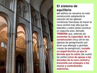 El sistema de
equilibrio
del edificio se resuelve en esta
construcción adoptando la
solución de las iglesias
románicas francesas de hacer la
nave central mas alta que las
laterales y sobre éstas construir
un segundo piso, llamado
TRIBUNA que, además de
aumentar la capacidad de la
construcción (muy útil en las
iglesias de peregrinación por
tener que albergar a grandes
masas de peregrinos), cumple
un papel técnico ya que la
bóveda que la cubre (de cuarto
de cañón) sirve de apoyo a las
bóvedas de la nave central y
transmite sus empujes a los
muros y contrafuertes
exteriores.
 
