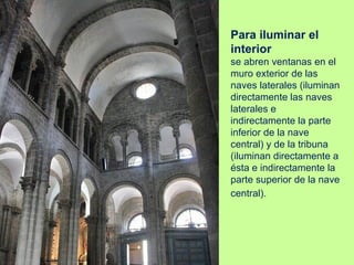 Para iluminar el
interior
se abren ventanas en el
muro exterior de las
naves laterales (iluminan
directamente las naves
laterales e
indirectamente la parte
inferior de la nave
central) y de la tribuna
(iluminan directamente a
ésta e indirectamente la
parte superior de la nave
central).
 