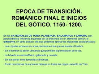 EPOCA DE TRANSICIÓN.
        ROMÁNICO FINAL E INICIOS
         DEL GÓTICO. 1150- 1200.
En las CATEDRALES DE TORO, PLASENCIA, SALAMANCA Y ZAMORA, son
perceptibles la influencia bizantina por la presencia de un elemento común: el
cimborrio, un tanto exótico, del que podemos aportar las siguientes características:
· Las cúpulas arrancan de unas pechinas en las que se inserta el tambor.
· En el tambor se abren ventanas que permiten la penetración de la luz.
· La bóveda es semiesférica, gallonada y nevada.
· En el exterior tiene torrecillas cilíndricas.
· Están recubiertos de escamas pétreas en todos los casos, excepto en Toro.
 