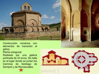 Construcción románica con
elementos de transición al
gótico.
Planta octogonal.
Rodeada por una galería
porticada de 33 arcos. Se halla
en el lugar donde se juntan los
Caminos de Santiago de
Somport y de Roncesvalles.
 