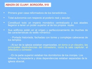ABADÍA DE CLUNY, BORGOÑA, 910


    Primera gran casa reformadora de los benedictinos.
    Total autonomía con respecto al poderío real y secular.
    Constituyó todo un imperio monástico centralizado y sus abades
     llegaron a tener un poder superior al de los propios reyes.
    Sus edificios están en el origen y perfeccionamiento de muchas de
     las características do estilo románico:
       - Portada historiada, fachadas con torres y complejas cabeceras de
     los templos.
       - Al sur de la iglesia estaban organizadas, en torno a un claustro, las
     principales dependencias del monasterio, como la sala capitular, el
     refectorio o comedor.

       - En la parte superior estaban los dormitorios de los monjes. Los
     talleres, la hospedería y otras dependencias estaban separadas de la
     iglesia abacial.
 