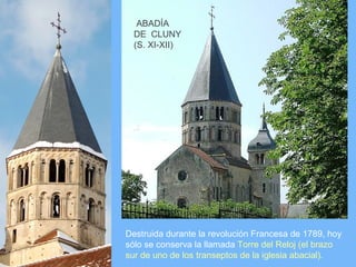 ABADÍA
  DE CLUNY
  (S. XI-XII)




Destruida durante la revolución Francesa de 1789, hoy
sólo se conserva la llamada Torre del Reloj (el brazo
sur de uno de los transeptos de la iglesia abacial).
 