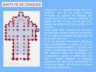 SANTA FE DE CONQUES
                        Situada en un pequeño pueblo de la Vía
                      Podensis, uno de los cuatro ramales
                      franceses del Camino de Santiago que
                      pasaba por Le Puy, Cahors y Moissac, la
                      iglesia de Sta. Fe es una de las cinco
                      iglesias de peregrinación que existían en el
                      Camino.
                      Como todas ellas presenta una estructura
                      pensada para facilitar el tránsito de los fieles
                      en su visita a las reliquias (en este caso las
                      de la mártir Sta. Fe).
                      Es la de menores dimensiones del grupo
                      pero probablemente su girola es la más
                      antigua de todas (mediados S. XI) por lo que
                      podría considerarse como la pionera y en
                      ella aparecen todos los elementos que
                      caracterizan al grupo: la girola (aquí con
                      sólo 3 capillas radiales), el transepto
                      destacado con tres naves, las bóvedas de
                      cañón con fajones, las tribunas, los pilares
                      cruciformes, el cimborrio…
 