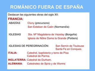 ROMÁNICO FUERA DE ESPAÑA
Destacan las siguientes obras del siglo XII:
FRANCIA:
ABADÍAS         Cluny (precursora)
                San Esteban de Caën (Normandía)

IGLESIAS          Sta. Mª Magdalena de Vezelay (Borgoña)
                 Iglesia de Nôtre Dame la Grande (Poitiers)

IGLESIAS DE PEREGRINACIÓN:            San Sernin de Toulouse
                                      Santa Fe en Conques.
ITALIA:     Catedral, baptisterio y torre de Pisa
            Catedral de Parma.
INGLATERRA: Catedral de Durham.
ALEMANIA:   Catedrales de Spira y de Worms
 