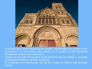 La basílica de la Santa Magdalena de Vézelay, considerada por la Unesco como
patrimonio de la Humanidad, esta situada en un pueblo de 600 habitantes
considerado también como patrimonio.
Vézelay era el punto de encuentro de los peregrinos que se dirigían a Santiago
procedentes del Norte y del Este de Europa.
Es la llamada vía Lemovicense, una de las 4 rutas del Camino que atraviesa
Francia.
 
