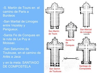 -S. Martín de Tours en el
camino de Paris a
Burdeos
-San Martial de Limoges
entre Vezelay y
Perigueux.                  San Martín
                                                     San Marcial
                                                     de Limoges
                            de Tours
-Santa Fe de Conques en
la ruta de Le Puy a                       Santa Fe
Moissac.                                  de
                                          Conques
-San Saturnino de
Toulouse, en el camino de
Arlés a Jaca
y en la meta: SANTIAGO
DE COMPOSTELA                                        Santiago de
                            San Sernin               Compostela
                            de Toulouse
 